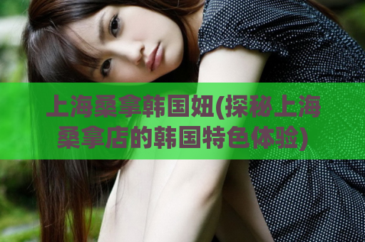 上海桑拿韩国妞(探秘上海桑拿店的韩国特色体验)