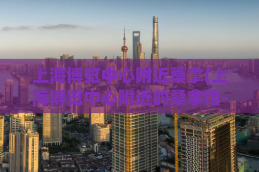 上海博览中心附近桑拿(上海博览中心附近的桑拿馆-尽情放松享受身心放松的好选择)