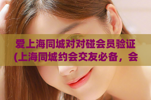 爱上海同城对对碰会员验证(上海同城约会交友必备，会员验证教程大公开)