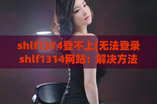 shlf1314登不上(无法登录shlf1314网站：解决方法汇总)