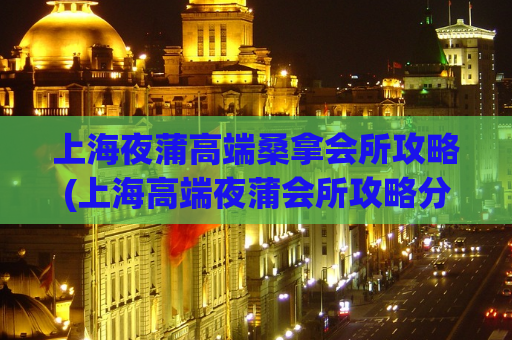 上海夜蒲高端桑拿会所攻略(上海高端夜蒲会所攻略分享)
