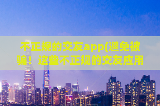 不正规的交友app(避免被骗！这些不正规的交友应用需谨慎使用)