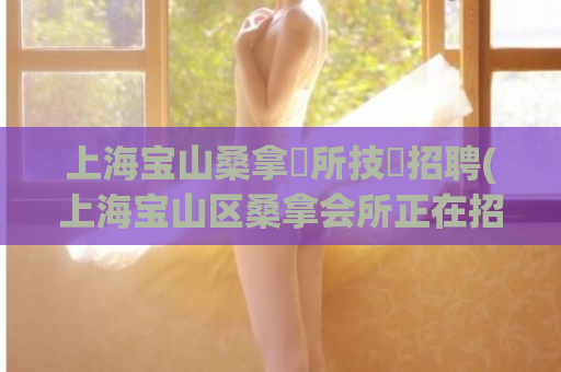 上海宝山桑拿會所技師招聘(上海宝山区桑拿会所正在招聘技师)