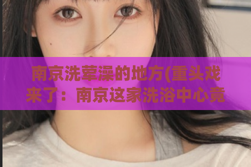 南京洗荤澡的地方(重头戏来了：南京这家洗浴中心竟然是洗“肉肉”场所！)