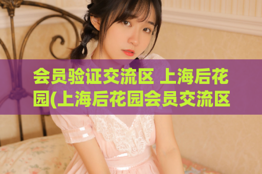 会员验证交流区 上海后花园(上海后花园会员交流区需验证，如何加入？)