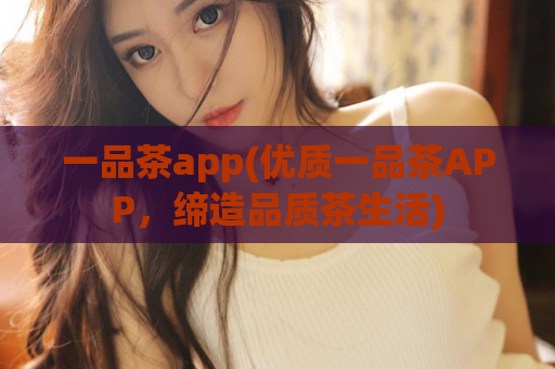 一品茶app(优质一品茶APP，缔造品质茶生活)