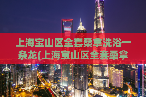 上海宝山区全套桑拿洗浴一条龙(上海宝山区全套桑拿洗浴服务，一次畅享多重体验)