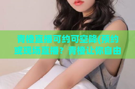 青橙直播可约可空降(预约或现场直播？青橙让你自由选择！)