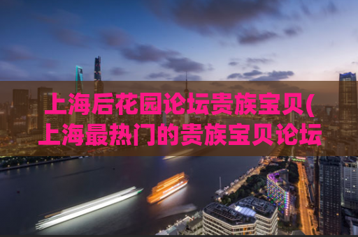 上海后花园论坛贵族宝贝(上海最热门的贵族宝贝论坛，迎来了后花园的新篇章)