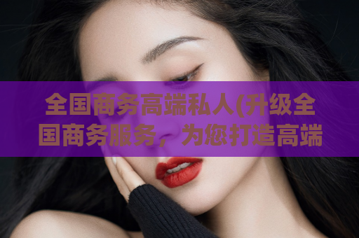 全国商务高端私人(升级全国商务服务，为您打造高端私人定制体验)