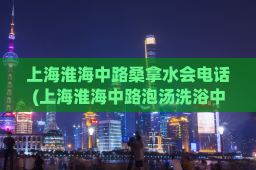 上海淮海中路桑拿水会电话(上海淮海中路泡汤洗浴中心联系方式)