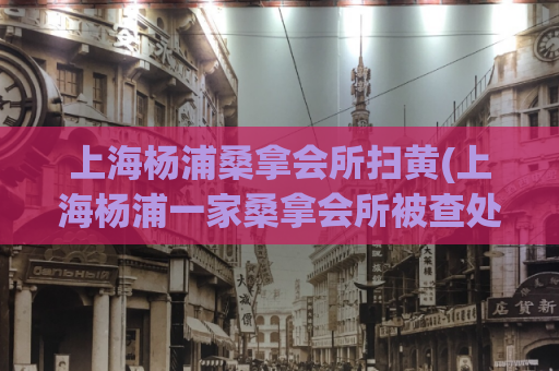 上海杨浦桑拿会所扫黄(上海杨浦一家桑拿会所被查处，重点整治扫黄问题)