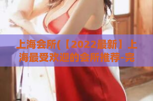 上海会所(【2022最新】上海最受欢迎的会所推荐-完整评测！)