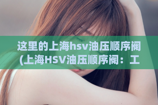 这里的上海hsv油压顺序阀(上海HSV油压顺序阀：工作原理、应用与维护)