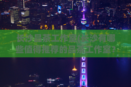 长沙品茶工作室(长沙有哪些值得推荐的品茶工作室？)