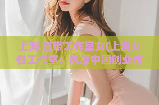 上海 自带工作室女(上海女性工作室：风靡中国创业市场)