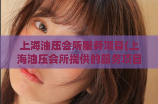 上海油压会所服务项目(上海油压会所提供的服务项目介绍)