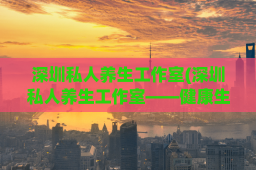 深圳私人养生工作室(深圳私人养生工作室——健康生活新潮流)