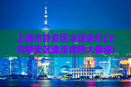 上海市静安区油压会所(上海静安区油压会所大盘点)