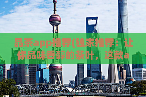 品茶app推荐(独家推荐：让你品味香醇的茶叶，这款app不能错过！)