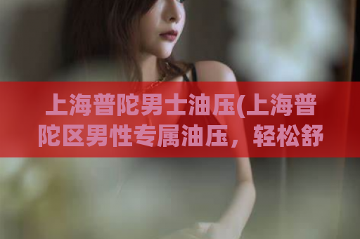 上海普陀男士油压(上海普陀区男性专属油压，轻松舒缓身心压力)