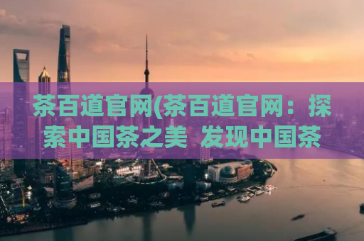 茶百道官网(茶百道官网：探索中国茶之美  发现中国茶的魅力：茶百道官网)