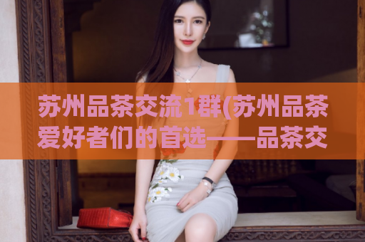 苏州品茶交流1群(苏州品茶爱好者们的首选——品茶交流群1)