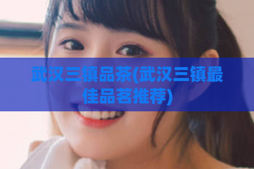 武汉三镇品茶(武汉三镇最佳品茗推荐)