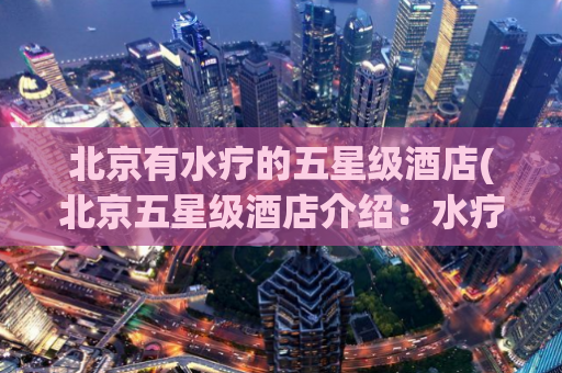 北京有水疗的五星级酒店(北京五星级酒店介绍：水疗设施完备)