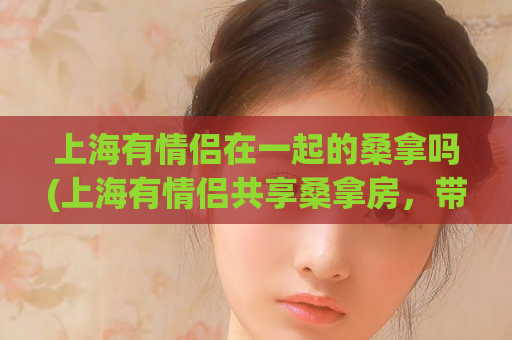 上海有情侣在一起的桑拿吗(上海有情侣共享桑拿房，带来不一样的浪漫体验)