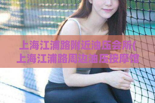 上海江浦路附近油压会所(上海江浦路周边油压按摩馆推荐)
