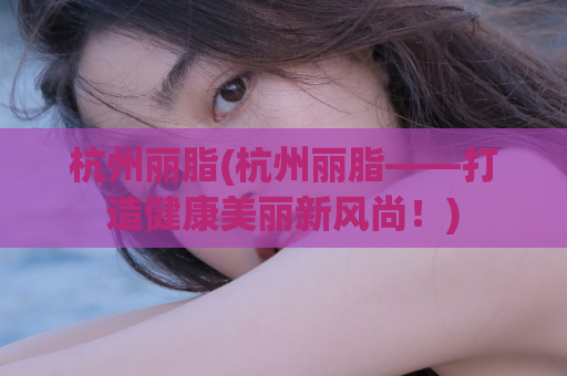 杭州丽脂(杭州丽脂——打造健康美丽新风尚！)