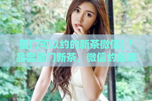 厦门可以约的新茶微信(「品尝厦门新茶，微信约起来」)