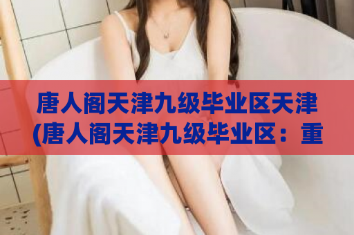 唐人阁天津九级毕业区天津(唐人阁天津九级毕业区：重温校园时光)