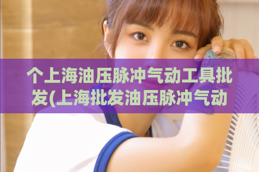 个上海油压脉冲气动工具批发(上海批发油压脉冲气动工具，助力工业生产高效运行)