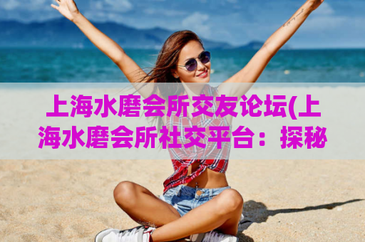 上海水磨会所交友论坛(上海水磨会所社交平台：探秘网友聚集地)