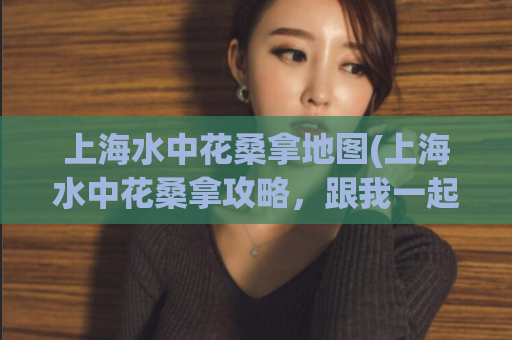 上海水中花桑拿地图(上海水中花桑拿攻略，跟我一起体验别样放松！)