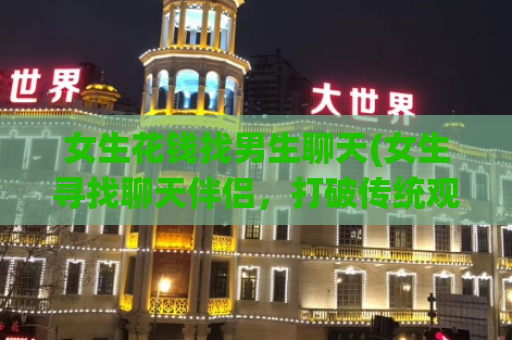 女生花钱找男生聊天(女生寻找聊天伴侣，打破传统观念，可信、高效！)