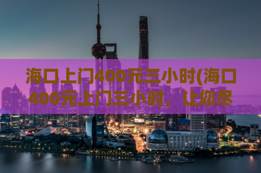 海口上门400元三小时(海口400元上门三小时，让您尽享愉悦时光)