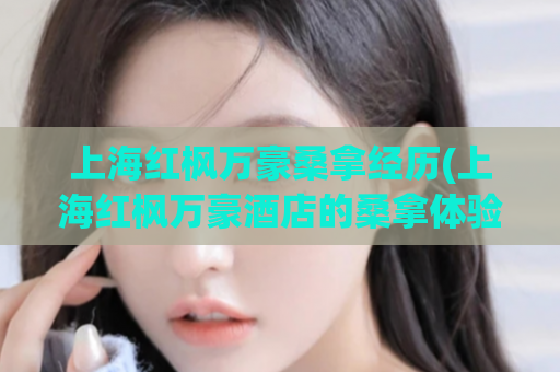 上海红枫万豪桑拿经历(上海红枫万豪酒店的桑拿体验)