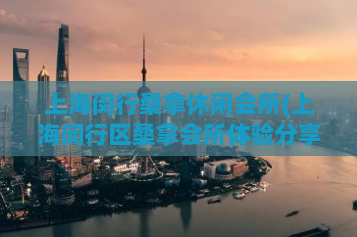 上海闵行桑拿休闲会所(上海闵行区桑拿会所体验分享)