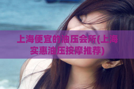 上海便宜的油压会所(上海实惠油压按摩推荐)