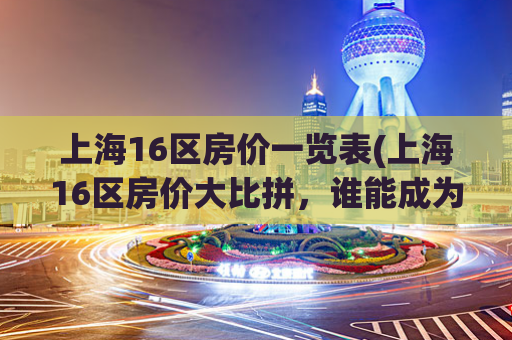 上海16区房价一览表(上海16区房价大比拼，谁能成为最实惠之选？)