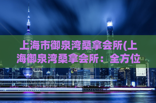上海市御泉湾桑拿会所(上海御泉湾桑拿会所：全方位放松身心的绝佳选择)