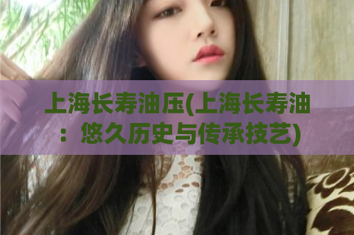 上海长寿油压(上海长寿油：悠久历史与传承技艺)
