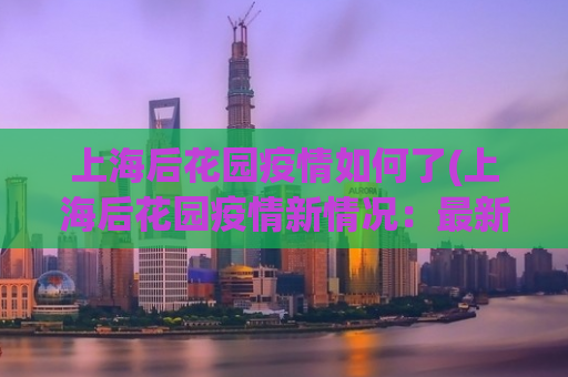 上海后花园疫情如何了(上海后花园疫情新情况：最新消息！)
