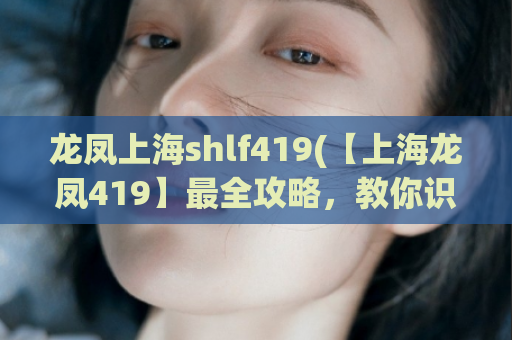 龙凤上海shlf419(【上海龙凤419】最全攻略，教你识破骗局找到正宗桑拿会所)