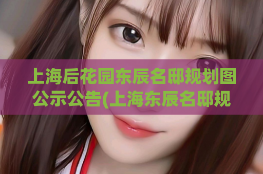 上海后花园东辰名邸规划图公示公告(上海东辰名邸规划图公示，后花园美景尽收眼底)