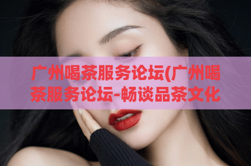 广州喝茶服务论坛(广州喝茶服务论坛-畅谈品茶文化)
