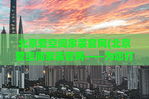 北京爱空间家装官网(北京爱空间家装官网——为您打造舒适空间)